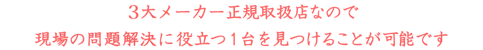 3大メーカー正規取扱店なので現場の問題解決に役立つ1台を見つけることが可能です